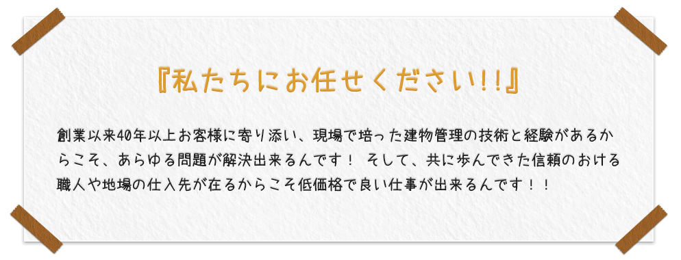 『私たちにお任せください!!』創業以来40年以上お客様に寄り添い、現場で培った建物管理の技術と経験があるからこそ、あらゆる問題が解決出来るんです！ そして、共に歩んできた信頼のおける職人や地場の仕入先が在るからこそ低価格で良い仕事が出来るんです